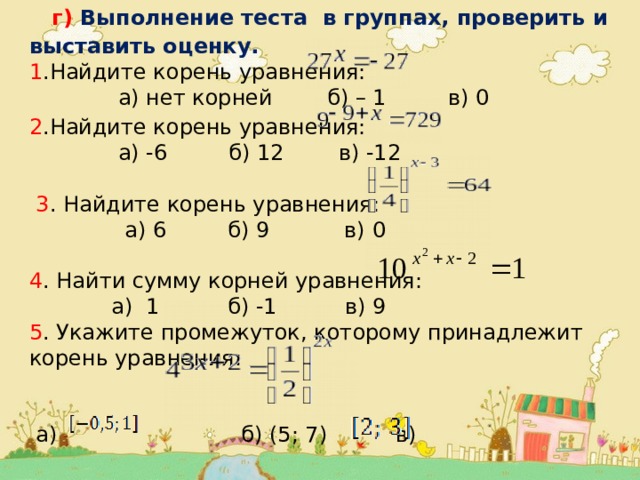  г) Выполнение теста в группах, проверить и выставить оценку. 1 .Найдите корень уравнения:  а) нет корней б) – 1 в) 0  2 .Найдите корень уравнения:   а) -6 б) 12 в) -12  3 . Найдите корень уравнения:  а) 6 б) 9 в) 0 4 . Найти сумму корней уравнения:       а) 1 б) -1 в) 9 5 . Укажите промежуток, которому принадлежит корень уравнения:  а) б) (5; 7) в) 