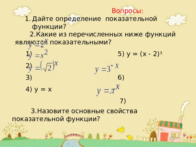  Вопросы: Дайте определение показательной функции? Дайте определение показательной функции?  2.Какие из перечисленных ниже функций являются показательными?  1) 5) у = (x - 2) 3  2)  3) 6)  4) у = x  7)      3.Назовите основные свойства показательной функции? 