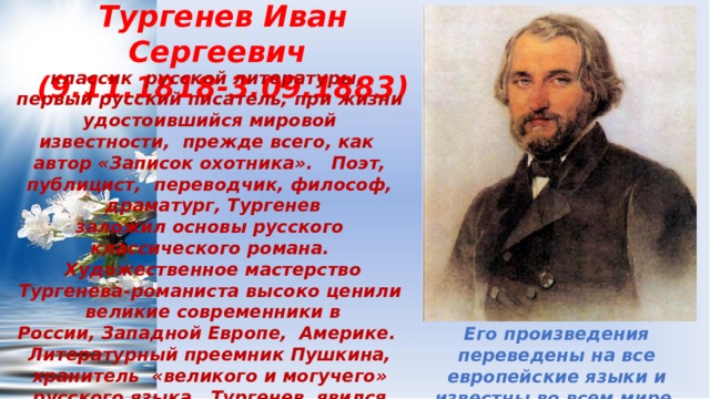 Тургенев Иван Сергеевич  (9.11.1818-3.09.1883) классик  русской литературы,  первый русский писатель, при жизни удостоившийся мировой известности,  прежде всего, как  автор «Записок охотника».   Поэт, публицист,  переводчик, философ,  драматург, Тургенев заложил основы русского классического романа.  Художественное мастерство Тургенева-романиста высоко ценили  великие современники в России, Западной Европе,  Америке.   Литературный преемник Пушкина,  хранитель  «великого и могучего» русского языка,  Тургенев  явился создателем классических образов, ставших воплощением русского характера, русского человека.   Его произведения переведены на все европейские языки и известны во всем мире. 