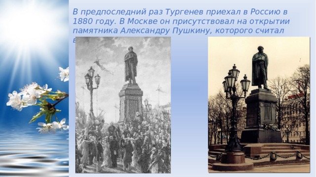 В предпоследний раз Тургенев приехал в Россию в 1880 году. В Москве он присутствовал на открытии памятника Александру Пушкину, которого считал великим учителем.  