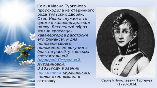 Семья Ивана Тургенева происходила из старинного рода тульских дворян.  Отец Ивана служил в то время в кавалергардском полку. Беспечный образ жизни красавца-кавалергарда расстроил его финансы, и для поправки своего положения он вступил в брак по расчёту с весьма состоятельной  Варварой Петровной Лутовиновой .  В 1821году в звании  полковника   кирасирского  полка отец вышел в отставку . Сергей Николаевич Тургенев (1793-1834) 
