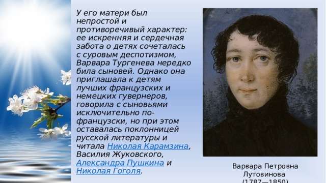 У его матери был непростой и противоречивый характер: ее искренняя и сердечная забота о детях сочеталась с суровым деспотизмом, Варвара Тургенева нередко била сыновей. Однако она приглашала к детям лучших французских и немецких гувернеров, говорила с сыновьями исключительно по-французски, но при этом оставалась поклонницей русской литературы и читала  Николая Карамзина , Василия Жуковского,  Александра Пушкина  и  Николая Гоголя . Варвара Петровна Лутовинова (1787—1850) 