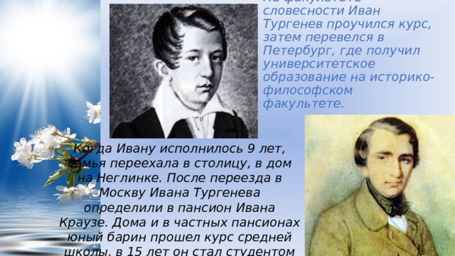 На факультете словесности Иван Тургенев проучился курс, затем перевелся в Петербург, где получил университетское образование на историко-философском факультете. Когда Ивану исполнилось 9 лет, семья переехала в столицу, в дом на Неглинке. После переезда в Москву Ивана Тургенева определили в пансион Ивана Краузе. Дома и в частных пансионах юный барин прошел курс средней школы, в 15 лет он стал студентом столичного университета. 