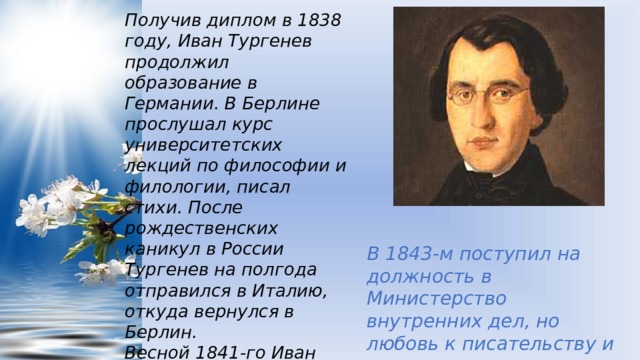 Получив диплом в 1838 году, Иван Тургенев продолжил образование в Германии. В Берлине прослушал курс университетских лекций по философии и филологии, писал стихи. После рождественских каникул в России Тургенев на полгода отправился в Италию, откуда вернулся в Берлин.  Весной 1841-го Иван Тургенев прибыл в Россию и через год сдал экзамены, получив магистерскую степень по философии в Петербургском университете. В 1843-м поступил на должность в Министерство внутренних дел, но любовь к писательству и литературе перевесила. 