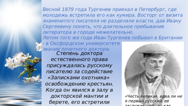 Весной 1879 года Тургенев приехал в Петербург, где молодежь встретила его как кумира. Восторг от визита знаменитого писателя не разделяли власти, дав Ивану Сергеевичу понять, что длительное пребывание литератора в городе нежелательно. Летом того же года Иван Тургенев побывал в Британии - в Оксфордском университете русскому прозаику дали звание почетного доктора. Степень доктора естественного права присуждалась русскому писателю за содействие «Записками охотника» освобождению крестьян. Когда он явился в залу в докторской мантии и берете, его встретили рукоплесканиями. «Честь великая, едва ли не я первый русский, ее заслуживший,- но как, почему?!» 