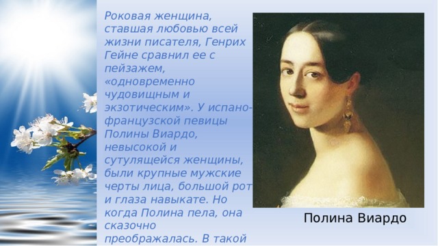 Роковая женщина, ставшая любовью всей жизни писателя, Генрих Гейне сравнил ее с пейзажем, «одновременно чудовищным и экзотическим». У испано-французской певицы Полины Виардо, невысокой и сутулящейся женщины, были крупные мужские черты лица, большой рот и глаза навыкате. Но когда Полина пела, она сказочно преображалась. В такой момент Тургенев увидел певицу и влюбился на всю жизнь, на 40 оставшихся лет. Полина Виардо 
