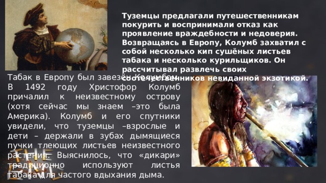 Туземцы предлагали путешественникам покурить и воспринимали отказ как проявление враждебности и недоверия. Возвращаясь в Европу, Колумб захватил с собой несколько кип сушёных листьев табака и несколько курильщиков. Он рассчитывал развлечь своих соотечественников невиданной экзотикой. Табак в Европу был завезён Колумбом. В 1492 году Христофор Колумб причалил к неизвестному острову (хотя сейчас мы знаем –это была Америка). Колумб и его спутники увидели, что туземцы –взрослые и дети – держали в зубах дымящиеся пучки тлеющих листьев неизвестного растения. Выяснилось, что «дикари» традиционно используют листья табака для частого вдыхания дыма. 