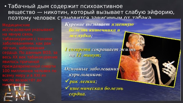 Табачный дым содержит психоактивное вещество — никотин, который вызывает слабую эйфорию, поэтому человек становится зависимым от табака. Медицинские исследования указывают на явную связь табакокурения с такими заболеваниями, как рак   лёгких, заболевания  сердца. По данным ВОЗ, за весь ХХ век табакокурение явилось причиной преждевременной смерти 100 миллионов человек по всему миру и в ХХI их число возрастёт до миллиарда. 