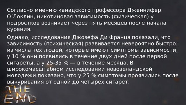 Согласно мнению канадского профессора Дженнифер О’Локлин, никотиновая зависимость (физическая) у подростков возникает через пять месяцев после начала курения. Однако, исследования Джозефа Ди Франца  показали, что зависимость (психическая) развивается невероятно быстро: из числа тех людей, которые имеют симптомы зависимости, у 10 % они появились в течение двух дней после первой сигареты, а у 25-35 % — в течение месяца. В широкомасштабном исследовании новозеландской молодежи показано, что у 25 % симптомы проявились после выкуривания от одной до четырёх сигарет. 