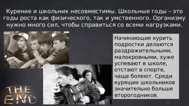 Курение и школьник несовместимы. Школьные годы – это годы роста как физического, так и умственного. Организму нужно много сил, чтобы справиться со всеми нагрузками. Начинающие курить подростки делаются раздражительными, малокровными, хуже успевают в школе, отстают в спорте, чаще болеют. Среди курящих школьников значительно больше второгодников. 