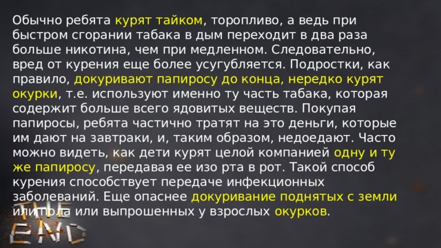 Обычно ребята курят тайком , торопливо, а ведь при быстром сгорании табака в дым переходит в два раза больше никотина, чем при медленном. Следовательно, вред от курения еще более усугубляется. Подростки, как правило, докуривают папиросу до конца, нередко курят окурки , т.е. используют именно ту часть табака, которая содержит больше всего ядовитых веществ. Покупая папиросы, ребята частично тратят на это деньги, которые им дают на завтраки, и, таким образом, недоедают. Часто можно видеть, как дети курят целой компанией одну и ту же папиросу , передавая ее изо рта в рот. Такой способ курения способствует передаче инфекционных заболеваний. Еще опаснее докуривание поднятых с земли или пола или выпрошенных у взрослых окурков . 