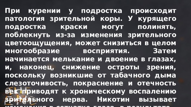 При курении у подростка происходит патология зрительной коры. У курящего подростка краски могут полинять, поблекнуть из-за изменения зрительного цветоощущения, может снизиться в целом многообразие восприятия. Затем начинается мелькание и двоение в глазах, и, наконец, снижение остроты зрения, поскольку возникшие от табачного дыма слезоточивость, покраснение и отечность век приводят к хроническому воспалению зрительного нерва. Никотин вызывает изменения в сетчатке глаза, в результате – снижение чувствительности к свету, повышает внутриглазное давление. 