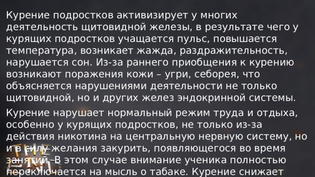Курение подростков активизирует у многих деятельность щитовидной железы, в результате чего у курящих подростков учащается пульс, повышается температура, возникает жажда, раздражительность, нарушается сон. Из-за раннего приобщения к курению возникают поражения кожи – угри, себорея, что объясняется нарушениями деятельности не только щитовидной, но и других желез эндокринной системы. Курение нарушает нормальный режим труда и отдыха, особенно у курящих подростков, не только из-за действия никотина на центральную нервную систему, но и в силу желания закурить, появляющегося во время занятий. В этом случае внимание ученика полностью переключается на мысль о табаке. Курение снижает эффективность восприятия и заучивания учебного материала, уменьшает точность вычислительных операций, снижает объем памяти. 