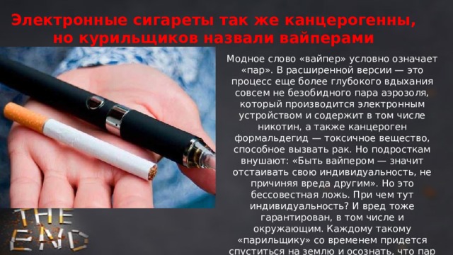 Электронные сигареты так же канцерогенны, но курильщиков назвали вайперами Модное слово «вайпер» условно означает «пар». В расширенной версии — это процесс еще более глубокого вдыхания совсем не безобидного пара аэрозоля, который производится электронным устройством и содержит в том числе никотин, а также канцероген формальдегид — токсичное вещество, способное вызвать рак. Но подросткам внушают: «Быть вайпером — значит отстаивать свою индивидуальность, не причиняя вреда другим». Но это бессовестная ложь. При чем тут индивидуальность? И вред тоже гарантирован, в том числе и окружающим. Каждому такому «парильщику» со временем придется спуститься на землю и осознать, что пар этот, как и дым от обычных сигарет, тоже вреден, в первую очередь для легких, а еще для сердца и в целом для организма. Это же допинг! 