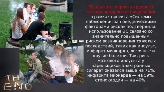 Результаты первого крупного международного исследования в рамках проекта «Системы наблюдения за поведенческими факторами риска» подтвердили: использование ЭС связано со значительно повышенным риском возникновения тяжелых последствий, таких как инсульт, инфаркт миокарда, легочные и другие болезни. Так, риск мозгового инсульта у парильщиков электронных сигарет оказался выше на 71%, инфаркта миокарда — на 59%, стенокардии — на 40%. 