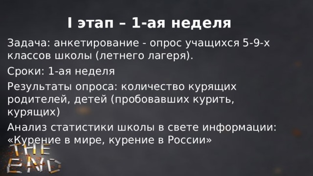 I этап – 1-ая неделя Задача: анкетирование - опрос учащихся 5-9-х классов школы (летнего лагеря). Сроки: 1-ая неделя Результаты опроса: количество курящих родителей, детей (пробовавших курить, курящих) Анализ статистики школы в свете информации: «Курение в мире, курение в России» 