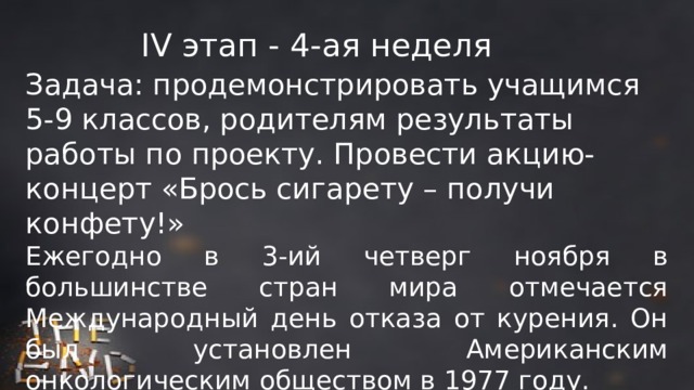 IV этап - 4-ая неделя Задача: продемонстрировать учащимся 5-9 классов, родителям результаты работы по проекту. Провести акцию-концерт «Брось сигарету – получи конфету!» Ежегодно в 3-ий четверг ноября в большинстве стран мира отмечается Международный день отказа от курения. Он был установлен Американским онкологическим обществом в 1977 году. 