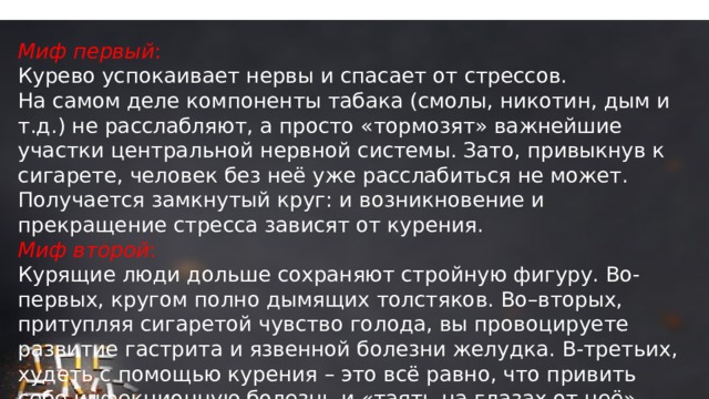 Миф первый : Курево успокаивает нервы и спасает от стрессов. На самом деле компоненты табака (смолы, никотин, дым и т.д.) не расслабляют, а просто «тормозят» важнейшие участки центральной нервной системы. Зато, привыкнув к сигарете, человек без неё уже расслабиться не может. Получается замкнутый круг: и возникновение и прекращение стресса зависят от курения. Миф второй : Курящие люди дольше сохраняют стройную фигуру. Во-первых, кругом полно дымящих толстяков. Во–вторых, притупляя сигаретой чувство голода, вы провоцируете развитие гастрита и язвенной болезни желудка. В-третьих, худеть с помощью курения – это всё равно, что привить себе инфекционную болезнь и «таять на глазах от неё». 