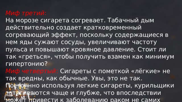 Миф третий : На морозе сигарета согревает. Табачный дым действительно создает кратковременный согревающий эффект, поскольку содержащиеся в нем яды сужают сосуды, увеличивают частоту пульса и повышают кровяное давление. Стоит ли так «греться», чтобы получить взамен как минимум гипертонию? Миф четвертый : Сигареты с пометкой «лёгкие» не так вредны, как обычные. Увы, это не так. Постоянно используя легкие сигареты, курильщики затягиваются чаще и глубже, что впоследствии может привести к заболеванию раком не самих легких, а так называемой легочной периферии – альвеол и малых бронхов. 
