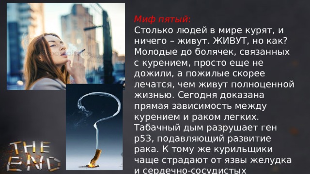 Миф пятый : Столько людей в мире курят, и ничего – живут. ЖИВУТ, но как? Молодые до болячек, связанных с курением, просто еще не дожили, а пожилые скорее лечатся, чем живут полноценной жизнью. Сегодня доказана прямая зависимость между курением и раком легких. Табачный дым разрушает ген р53, подавляющий развитие рака. К тому же курильщики чаще страдают от язвы желудка и сердечно-сосудистых заболеваний. Курение также нередко приводит к хроническому бронхиту. 