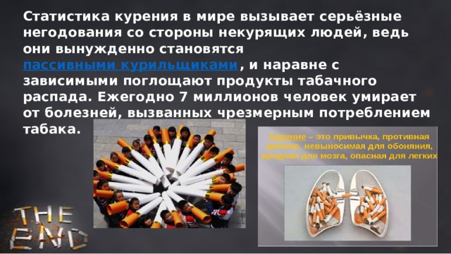 Статистика курения в мире вызывает серьёзные негодования со стороны некурящих людей, ведь они вынужденно становятся пассивными курильщиками , и наравне с зависимыми поглощают продукты табачного распада. Ежегодно 7 миллионов человек умирает от болезней, вызванных чрезмерным потреблением табака. 