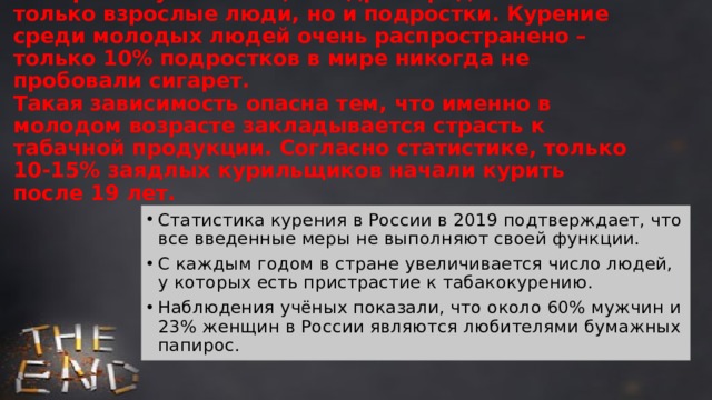  «Смерть в бумажном цилиндре» предпочитают не только взрослые люди, но и подростки. Курение среди молодых людей очень распространено – только 10% подростков в мире никогда не пробовали сигарет.  Такая зависимость опасна тем, что именно в молодом возрасте закладывается страсть к табачной продукции. Согласно статистике, только 10-15% заядлых курильщиков начали курить после 19 лет.   Статистика курения в России в 2019 подтверждает, что все введенные меры не выполняют своей функции. С каждым годом в стране увеличивается число людей, у которых есть пристрастие к табакокурению. Наблюдения учёных показали, что около 60% мужчин и 23% женщин в России являются любителями бумажных папирос. 