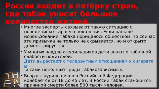 Россия входит в пятёрку стран, где табак уносит большое количество жизней. Многие эксперты связывают такую ситуацию с поведением старшего поколения. Если раньше использование табака порицалось обществом, то сейчас эта привычка не только не скрывается, но и открыто демонстрируется. У многих заядлых курильщиков дети знают о табачной слабости родителей. Дети вырастают с толерантным отношением к сигаретам и сами пополняют ряды табакозависимых. Возраст курильщиков в Российской Федерации колеблется от 18 до 45 лет. В России табак становится причиной смерти более 500 тысяч человек. Добровольная привязанность россиян к сигаретам уносит столько же жизней, сколько авиакатастрофы и природные катаклизмы. 
