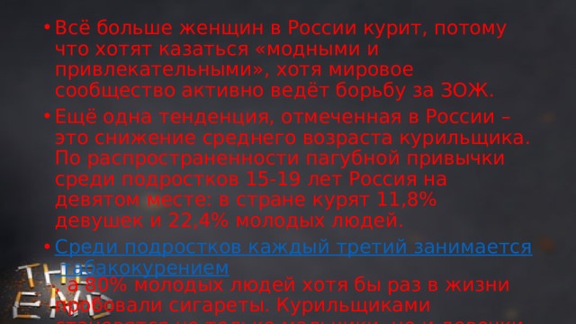 Всё больше женщин в России курит, потому что хотят казаться «модными и привлекательными», хотя мировое сообщество активно ведёт борьбу за ЗОЖ. Ещё одна тенденция, отмеченная в России – это снижение среднего возраста курильщика. По распространенности пагубной привычки среди подростков 15-19 лет Россия на девятом месте: в стране курят 11,8% девушек и 22,4% молодых людей. Среди подростков каждый третий занимается табакокурением , а 80% молодых людей хотя бы раз в жизни пробовали сигареты. Курильщиками становятся не только мальчики, но и девочки, возраст которых порой не достигает 14 лет. 