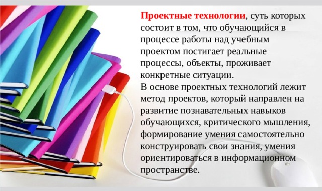 Проектные технологии , суть которых состоит в том, что обучающийся в процессе работы над учебным проектом постигает реальные процессы, объекты, проживает конкретные ситуации. В основе проектных технологий лежит метод проектов, который направлен на развитие познавательных навыков обучающихся, критического мышления, формирование умения самостоятельно конструировать свои знания, умения ориентироваться в информационном пространстве. 