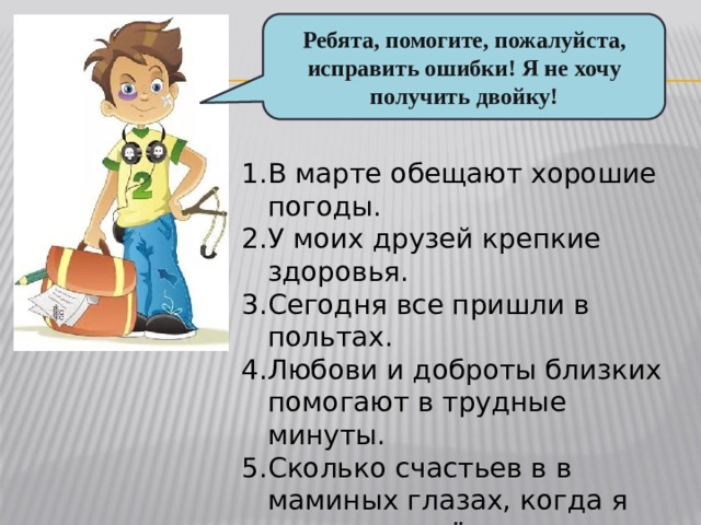 Ребята, помогите, пожалуйста, исправить ошибки! Я не хочу получить двойку! В марте обещают хорошие погоды. У моих друзей крепкие здоровья. Сегодня все пришли в польтах. Любови и доброты близких помогают в трудные минуты. Сколько счастьев в в маминых глазах, когда я получаю пятёрку. 