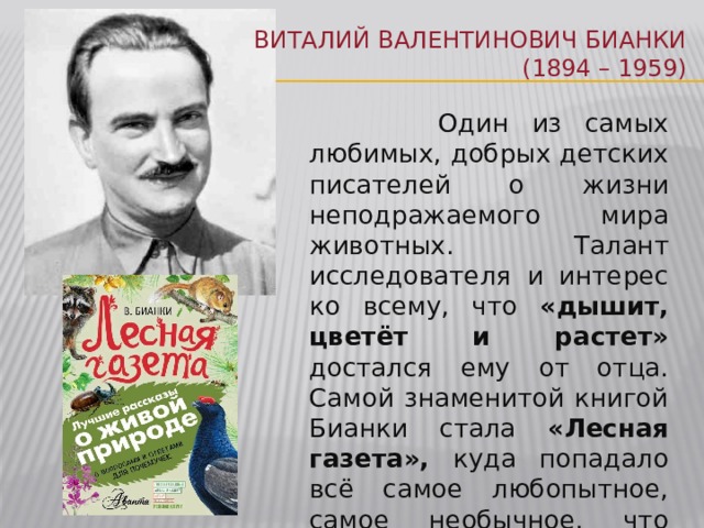 Виталий Валентинович Бианки  (1894 – 1959)  Один из самых любимых, добрых детских писателей о жизни неподражаемого мира животных. Талант исследователя и интерес ко всему, что «дышит, цветёт и растет» достался ему от отца. Самой знаменитой книгой Бианки стала «Лесная газета», куда попадало всё самое любопытное, самое необычное, что происходило в природе каждый месяц и каждый день. 
