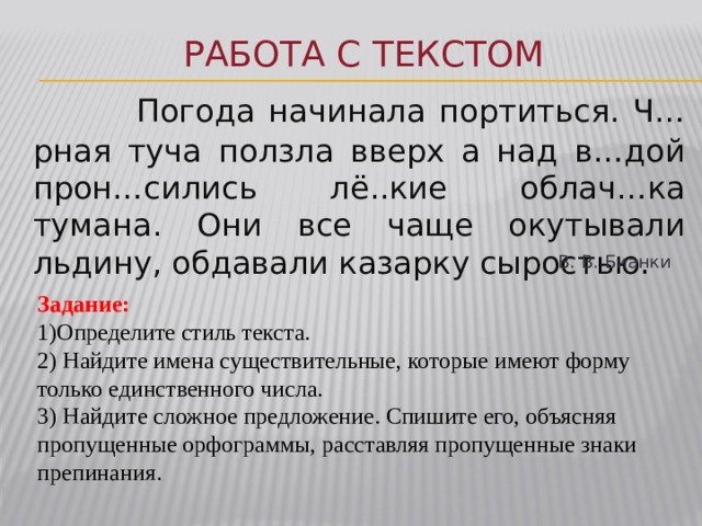 Работа с текстом  Погода начинала портиться. Ч…рная туча ползла вверх а над в…дой прон…сились лё..кие облач…ка тумана. Они все чаще окутывали льдину, обдавали казарку сыростью. В. В. Бианки Задание: 1)Определите стиль текста. 2) Найдите имена существительные, которые имеют форму только единственного числа. 3) Найдите сложное предложение. Спишите его, объясняя пропущенные орфограммы, расставляя пропущенные знаки препинания. 