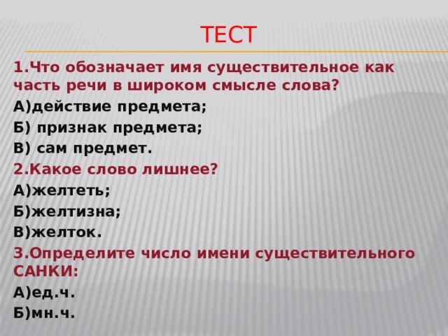 Тест 1.Что обозначает имя существительное как часть речи в широком смысле слова? А)действие предмета; Б) признак предмета; В) сам предмет. 2.Какое слово лишнее? А)желтеть; Б)желтизна; В)желток. 3.Определите число имени существительного САНКИ: А)ед.ч. Б)мн.ч. 