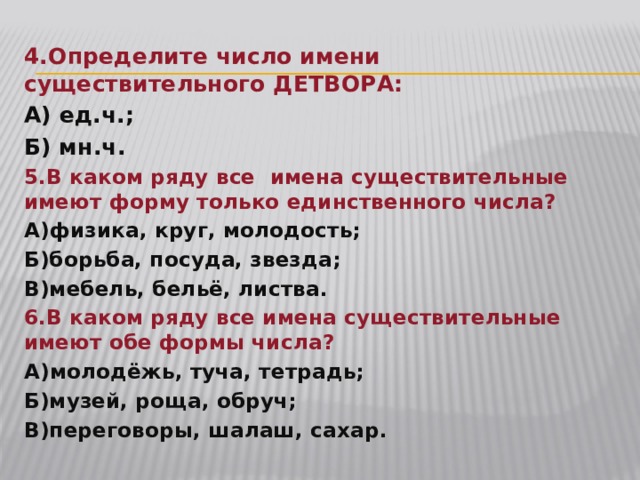 4.Определите число имени существительного ДЕТВОРА: А) ед.ч.; Б) мн.ч. 5.В каком ряду все имена существительные имеют форму только единственного числа? А)физика, круг, молодость; Б)борьба, посуда, звезда; В)мебель, бельё, листва. 6.В каком ряду все имена существительные имеют обе формы числа? А)молодёжь, туча, тетрадь; Б)музей, роща, обруч; В)переговоры, шалаш, сахар. 