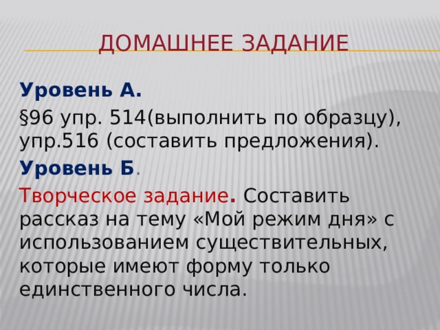 Домашнее задание Уровень А. §96 упр. 514(выполнить по образцу), упр.516 (составить предложения). Уровень Б . Творческое задание .  Составить рассказ на тему «Мой режим дня» с использованием существительных, которые имеют форму только единственного числа. 