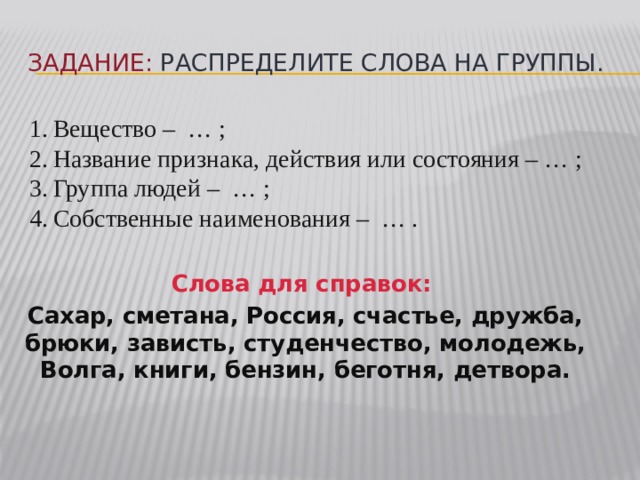 Задание: распределите слова на группы. Вещество – … ; Название признака, действия или состояния – … ; Группа людей – … ; Собственные наименования – … . Слова для справок: Сахар, сметана, Россия, счастье, дружба, брюки, зависть, студенчество, молодежь, Волга, книги, бензин, беготня, детвора. 