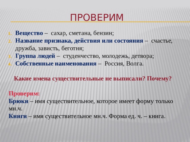 Проверим Вещество – сахар, сметана, бензин; Название признака, действия или состояния – счастье, дружба, зависть, беготня; Группа людей – студенчество, молодежь, детвора; Собственные наименования – Россия, Волга. Какие имена существительные не выписали? Почему? Проверим: Брюки – имя существительное, которое имеет форму только мн.ч. Книги – имя существительное мн.ч. Форма ед. ч. – книга. 