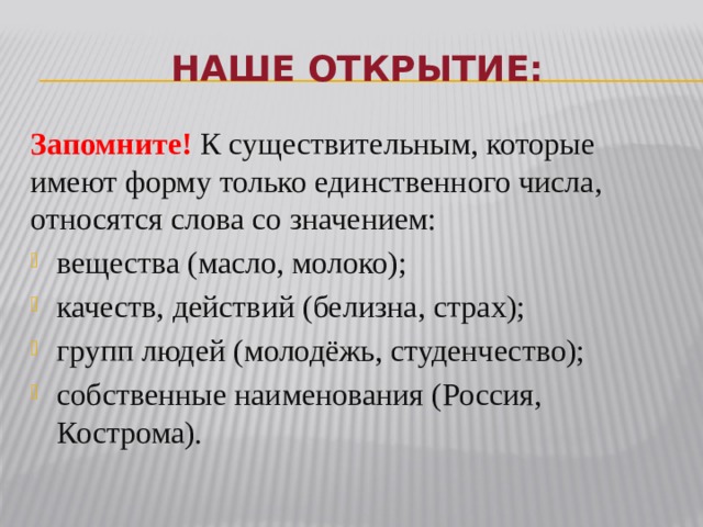 Наше открытие: Запомните!  К существительным, которые имеют форму только единственного числа, относятся слова со значением: вещества (масло, молоко); качеств, действий (белизна, страх); групп людей (молодёжь, студенчество); собственные наименования (Россия, Кострома). 