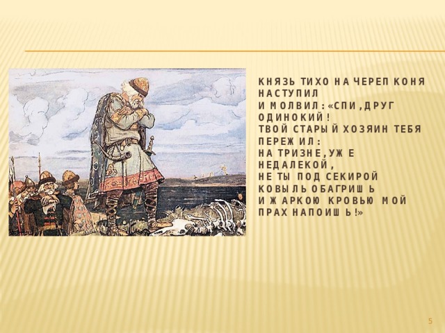 Князь тихо на череп коня наступил  И молвил: «Спи, друг одинокий!  Твой старый хозяин тебя пережил:  На тризне, уже недалекой,  Не ты под секирой ковыль обагришь  И жаркою кровью мой прах напоишь!»    