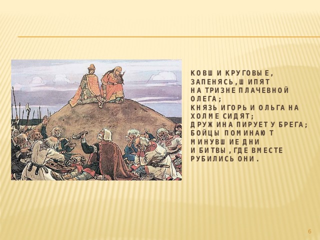 Ковши круговые, запенясь, шипят  На тризне плачевной Олега;  Князь Игорь и Ольга на холме сидят;  Дружина пирует у брега;  Бойцы поминают минувшие дни  И битвы, где вместе рубились они.    