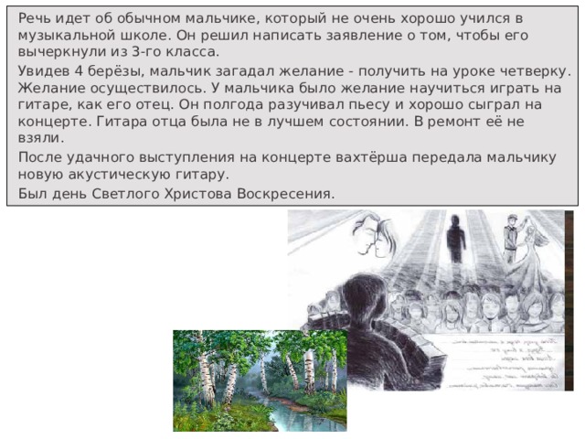 Речь идет об обычном мальчике, который не очень хорошо учился в музыкальной школе. Он решил написать заявление о том, чтобы его вычеркнули из 3-го класса. Увидев 4 берёзы, мальчик загадал желание - получить на уроке четверку. Желание осуществилось. У мальчика было желание научиться играть на гитаре, как его отец. Он полгода разучивал пьесу и хорошо сыграл на концерте. Гитара отца была не в лучшем состоянии. В ремонт её не взяли. После удачного выступления на концерте вахтёрша передала мальчику новую акустическую гитару. Был день Светлого Христова Воскресения.