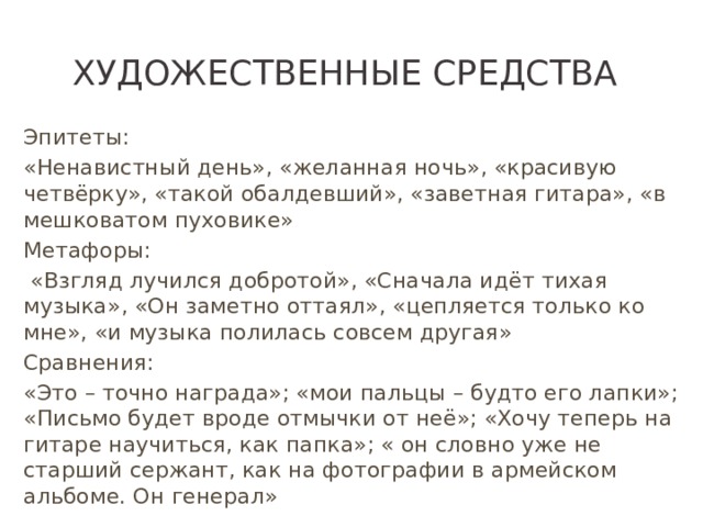Художественные средства Эпитеты: «Ненавистный день», «желанная ночь», «красивую четвёрку», «такой обалдевший», «заветная гитара», «в мешковатом пуховике» Метафоры:  «Взгляд лучился добротой», «Сначала идёт тихая музыка», «Он заметно оттаял», «цепляется только ко мне», «и музыка полилась совсем другая» Сравнения: «Это – точно награда»; «мои пальцы – будто его лапки»; «Письмо будет вроде отмычки от неё»; «Хочу теперь на гитаре научиться, как папка»; « он словно уже не старший сержант, как на фотографии в армейском альбоме. Он генерал»