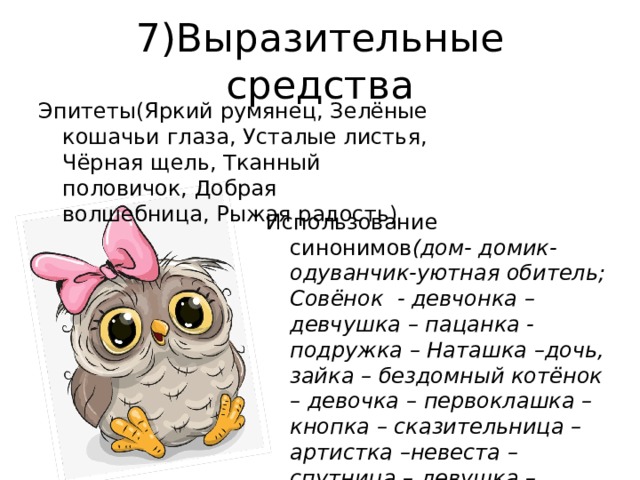 7)Выразительные средства Эпитеты(Яркий румянец, Зелёные кошачьи глаза, Усталые листья, Чёрная щель, Тканный половичок, Добрая волшебница, Рыжая радость) Использование синонимов (дом- домик-одуванчик-уютная обитель; Совёнок - девчонка – девчушка – пацанка - подружка – Наташка –дочь, зайка – бездомный котёнок – девочка – первоклашка – кнопка – сказительница – артистка –невеста – спутница – девушка –Наташа – волшебница