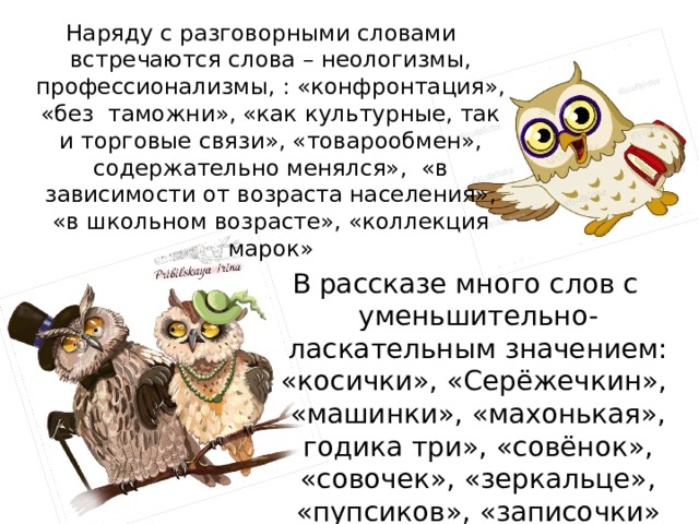Наряду с разговорными словами встречаются слова – неологизмы, профессионализмы, : «конфронтация», «без таможни», «как культурные, так и торговые связи», «товарообмен», содержательно менялся», «в зависимости от возраста населения», «в школьном возрасте», «коллекция марок» В рассказе много слов с уменьшительно-ласкательным значением: «косички», «Серёжечкин», «машинки», «махонькая», годика три», «совёнок», «совочек», «зеркальце», «пупсиков», «записочки»