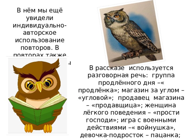 В нём мы ещё увидели индивидуально-авторское использование повторов. В повторах также отражаются черты разговорной речи.  В рассказе используется разговорная речь: группа продлённого дня –« продлёнка»; магазин за углом – «угловой»; продавец магазина – «продавщица»; женщина лёгкого поведения – «прости господи»; игра с военными действиями –« войнушка», девочка-подросток – пацанка; выпить без произнесения тоста – «не тостуя»; двери –«дверные заслоны»