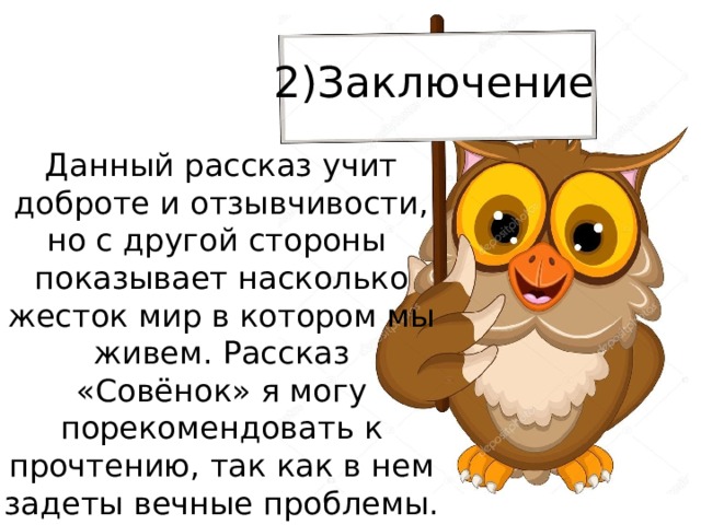 2)Заключение  Данный рассказ учит доброте и отзывчивости, но с другой стороны показывает насколько жесток мир в котором мы живем. Рассказ «Совёнок» я могу порекомендовать к прочтению, так как в нем задеты вечные проблемы.