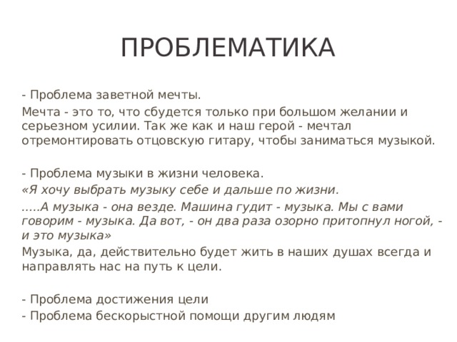 Проблематика - Проблема заветной мечты. Мечта - это то, что сбудется только при большом желании и серьезном усилии. Так же как и наш герой - мечтал отремонтировать отцовскую гитару, чтобы заниматься музыкой. - Проблема музыки в жизни человека. «Я хочу выбрать музыку себе и дальше по жизни. .....А музыка - она везде. Машина гудит - музыка. Мы с вами говорим - музыка. Да вот, - он два раза озорно притопнул ногой, - и это музыка» Музыка, да, действительно будет жить в наших душах всегда и направлять нас на путь к цели. - Проблема достижения цели - Проблема бескорыстной помощи другим людям