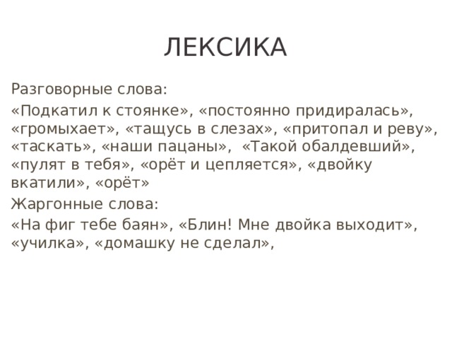 Лексика Разговорные слова: «Подкатил к стоянке», «постоянно придиралась», «громыхает», «тащусь в слезах», «притопал и реву», «таскать», «наши пацаны», «Такой обалдевший», «пулят в тебя», «орёт и цепляется», «двойку вкатили», «орёт» Жаргонные слова: «На фиг тебе баян», «Блин! Мне двойка выходит», «училка», «домашку не сделал»,