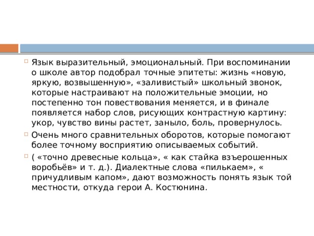 Язык выразительный, эмоциональный. При воспоминании о школе автор подобрал точные эпитеты: жизнь «новую, яркую, возвышенную», «заливистый» школьный звонок, которые настраивают на положительные эмоции, но постепенно тон повествования меняется, и в финале появляется набор слов, рисующих контрастную картину: укор, чувство вины растет, заныло, боль, провернулось. Очень много сравнительных оборотов, которые помогают более точному восприятию описываемых событий. ( «точно древесные кольца», « как стайка взъерошенных воробьёв» и т. д.). Диалектные слова «пилькаем», « причудливым капом», дают возможность понять язык той местности, откуда герои А. Костюнина.