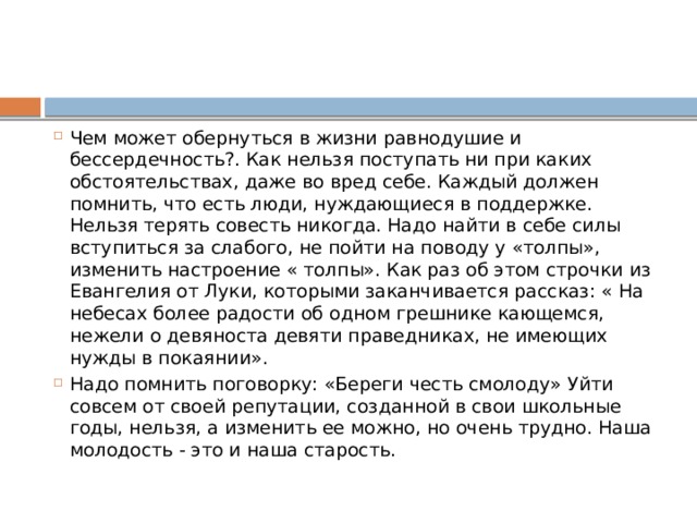 Чем может обернуться в жизни равнодушие и бессердечность?. Как нельзя поступать ни при каких обстоятельствах, даже во вред себе. Каждый должен помнить, что есть люди, нуждающиеся в поддержке. Нельзя терять совесть никогда. Надо найти в себе силы вступиться за слабого, не пойти на поводу у «толпы», изменить настроение « толпы». Как раз об этом строчки из Евангелия от Луки, которыми заканчивается рассказ: « На небесах более радости об одном грешнике кающемся, нежели о девяноста девяти праведниках, не имеющих нужды в покаянии». Надо помнить поговорку: «Береги честь смолоду» Уйти совсем от своей репутации, созданной в свои школьные годы, нельзя, а изменить ее можно, но очень трудно. Наша молодость - это и наша старость.